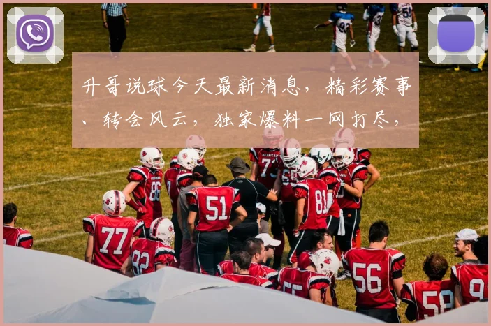 升哥说球今天最新消息，精彩赛事、转会风云，独家爆料一网打尽，3大热点不容错过，精彩不容错过