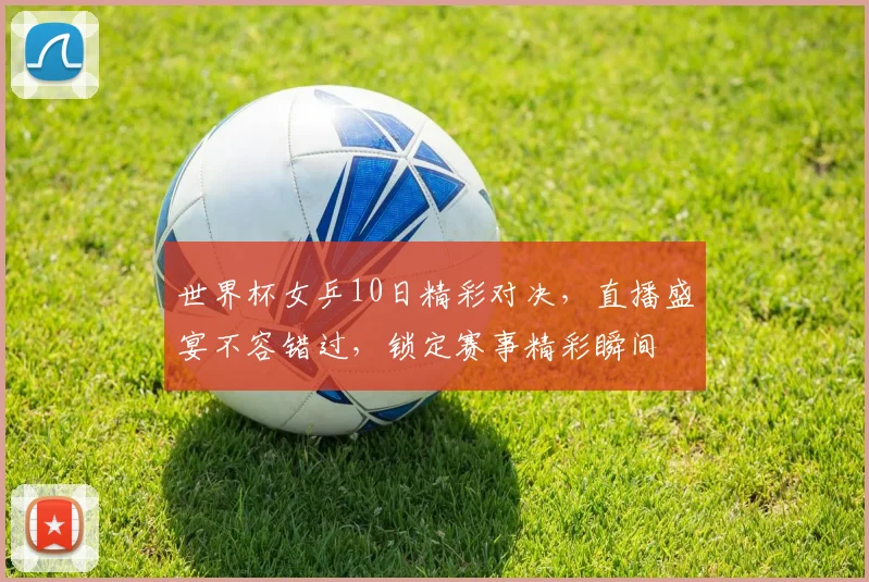 世界杯女乒10日精彩对决，直播盛宴不容错过，锁定赛事精彩瞬间