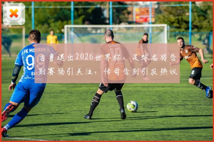 吉鲁退出2026世界杯，足球名将告别赛场引关注，传奇告别引发热议