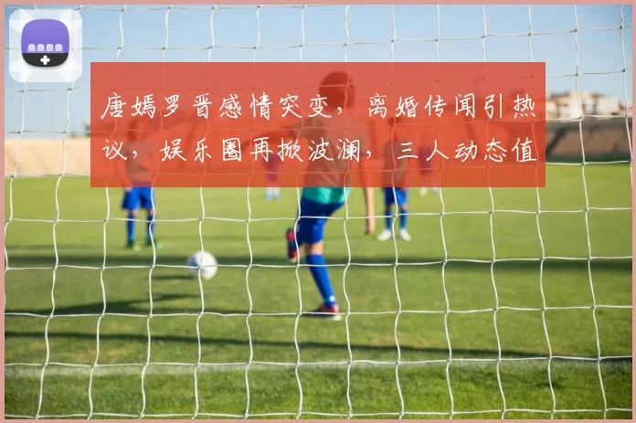 唐嫣罗晋感情突变，离婚传闻引热议，娱乐圈再掀波澜，三人动态值得关注，