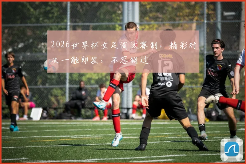 2026世界杯女足淘汰赛制，精彩对决一触即发，不容错过