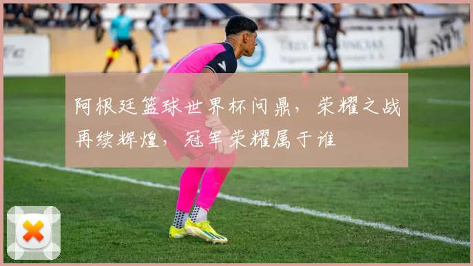 阿根廷篮球世界杯问鼎，荣耀之战再续辉煌，冠军荣耀属于谁