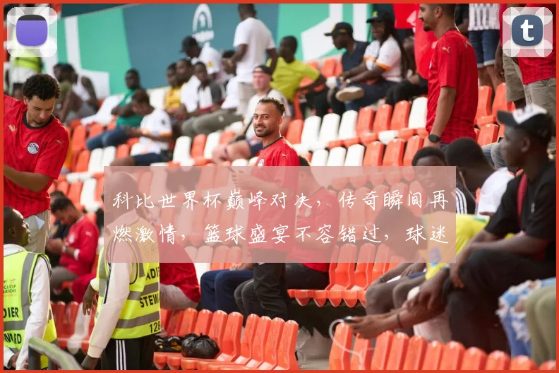科比世界杯巅峰对决，传奇瞬间再燃激情，篮球盛宴不容错过，球迷必看