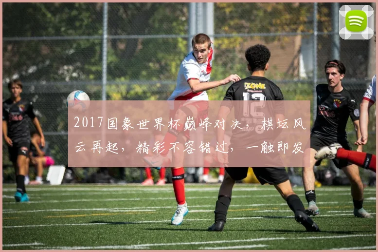 2017国象世界杯巅峰对决，棋坛风云再起，精彩不容错过，一触即发