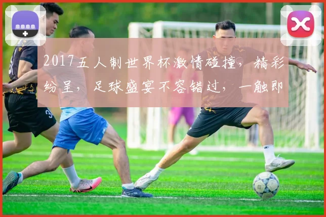 2017五人制世界杯激情碰撞，精彩纷呈，足球盛宴不容错过，一触即发